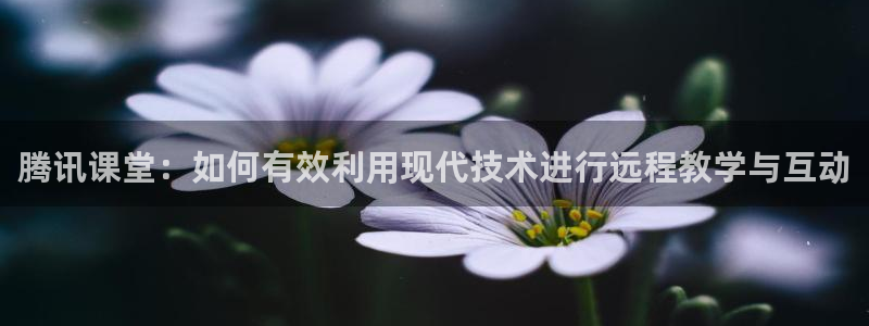 nba篮球直播极速体育：腾讯课堂：如何有效利用现代技术进行远程教学与互动
